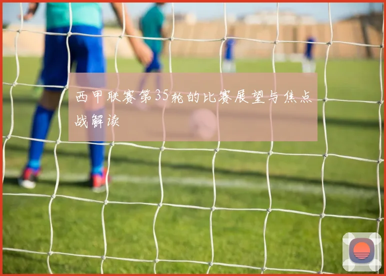 西甲联赛第35轮的比赛展望与焦点战解读