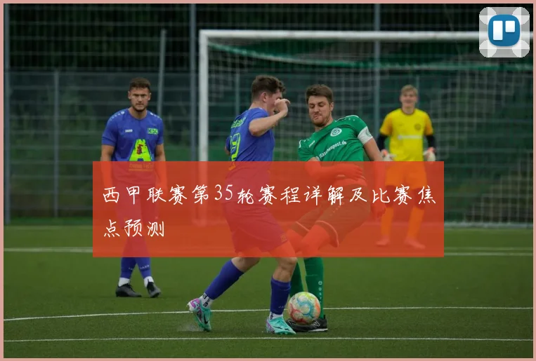 西甲联赛第35轮赛程详解及比赛焦点预测