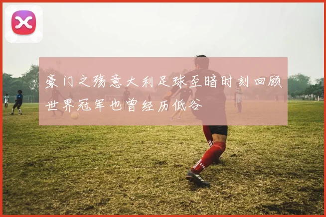 豪门之殇意大利足球至暗时刻回顾世界冠军也曾经历低谷