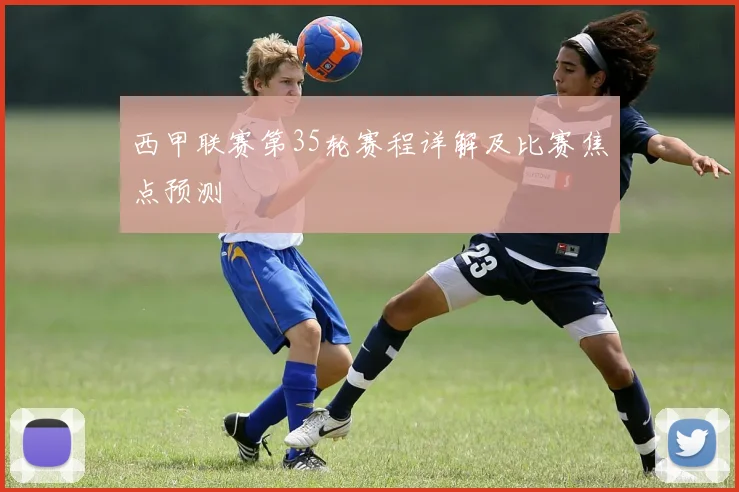 西甲联赛第35轮赛程详解及比赛焦点预测