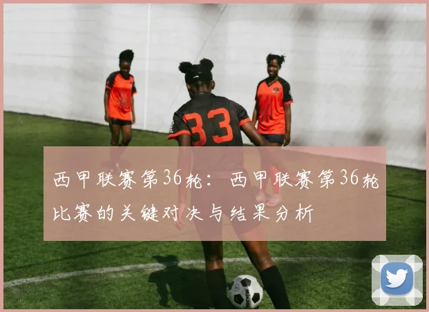 西甲联赛第36轮：西甲联赛第36轮比赛的关键对决与结果分析