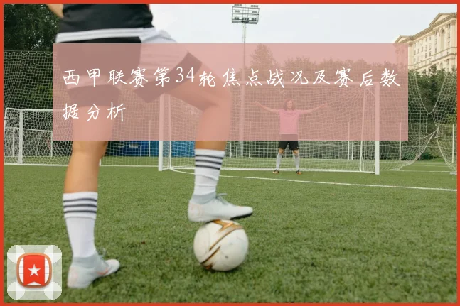 西甲联赛第34轮焦点战况及赛后数据分析